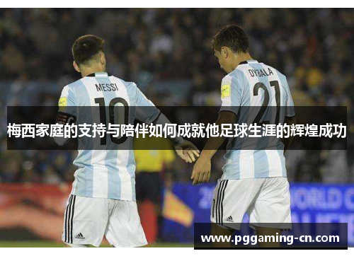 梅西家庭的支持与陪伴如何成就他足球生涯的辉煌成功