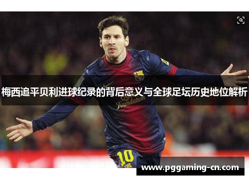 梅西追平贝利进球纪录的背后意义与全球足坛历史地位解析